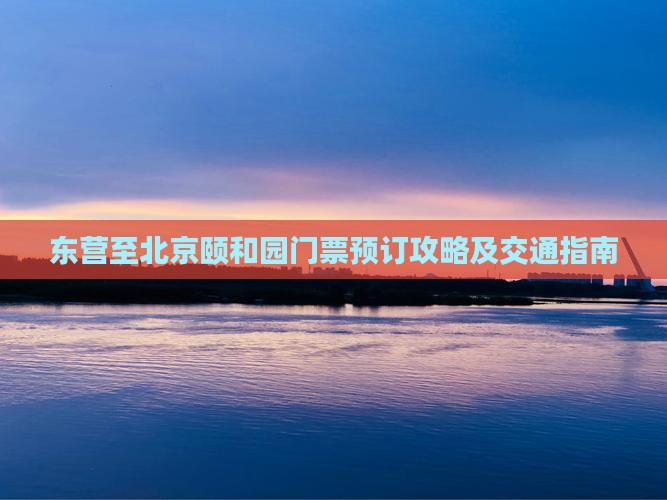 东营至北京颐和园门票预订攻略及交通指南