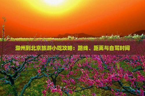 滁州到北京旅游小吃攻略：路线、距离与自驾时间