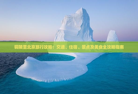 铜陵至北京旅行攻略：交通、住宿、景点及美食全攻略指南