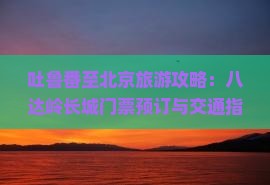 吐鲁番至北京旅游攻略：八达岭长城门票预订与交通指南