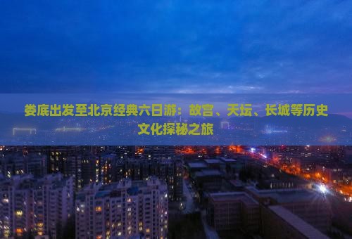 娄底出发至北京经典六日游：故宫、天坛、长城等历史文化探秘之旅