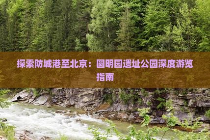 探索防城港至北京：圆明园遗址公园深度游览指南