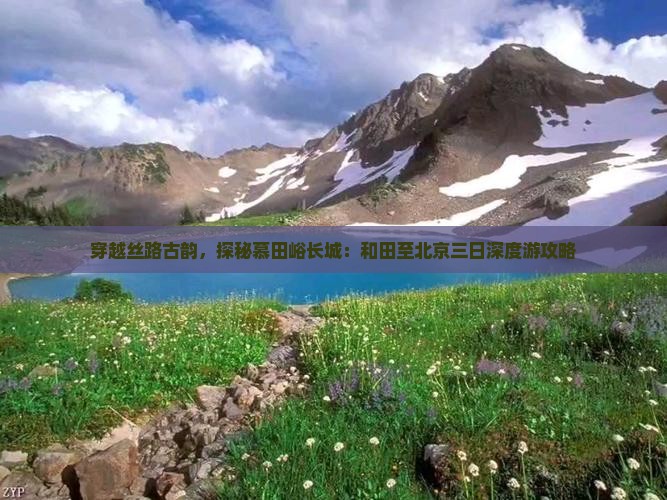 穿越丝路古韵，探秘慕田峪长城：和田至北京三日深度游攻略