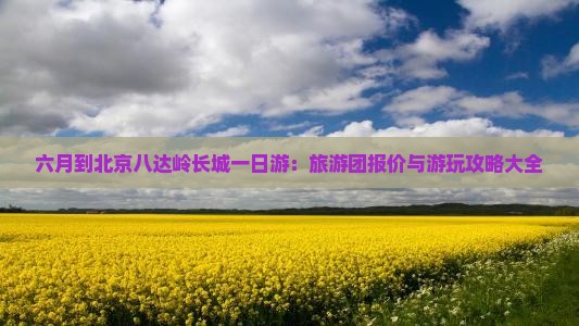 六月到北京八达岭长城一日游：旅游团报价与游玩攻略大全