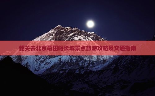 韶关去北京慕田峪长城景点旅游攻略及交通指南 韶关去北京慕田峪长城景点旅游攻略及交通指南