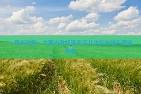 一日游攻略：大理出发畅游北京八达岭长城与周边名胜