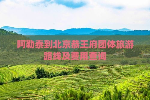 阿勒泰到北京恭王府团体旅游路线及费用查询