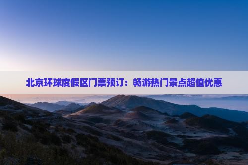 北京环球度假区门票预订：畅游热门景点超值优惠
