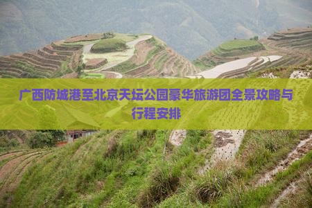 广西防城港至北京天坛公园豪华旅游团全景攻略与行程安排