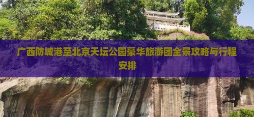 广西防城港至北京天坛公园豪华旅游团全景攻略与行程安排
