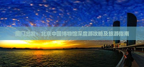 厦门出发：北京中国博物馆深度游攻略及旅游指南