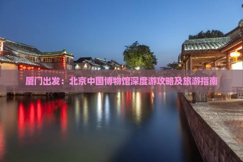 厦门出发：北京中国博物馆深度游攻略及旅游指南