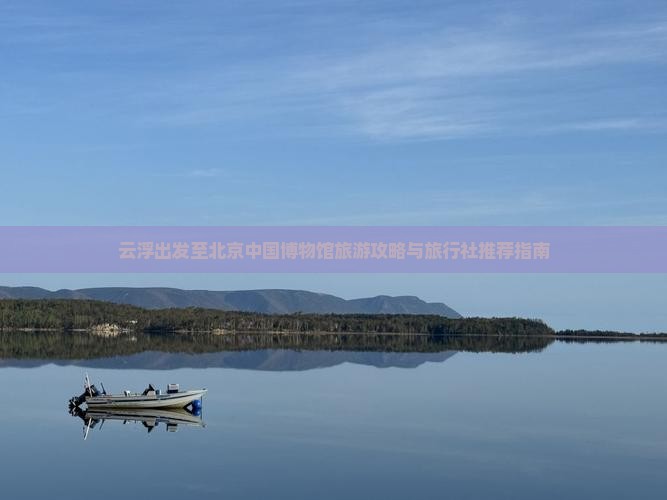 云浮出发至北京中国博物馆旅游攻略与旅行社推荐指南
