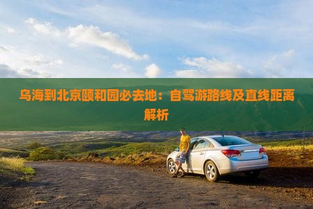 乌海到北京颐和园必去地：自驾游路线及直线距离解析