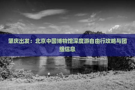 肇庆出发：北京中国博物馆深度游自由行攻略与团组信息