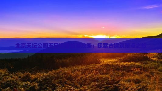 北京天坛公园五日详细旅游攻略：探索古建筑景点之旅