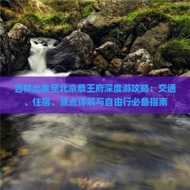 吉林出发至北京恭王府深度游攻略：交通、住宿、景点详解与自由行必备指南