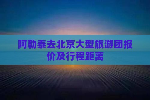 阿勒泰去北京大型旅游团报价及行程距离