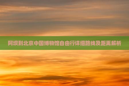 阿坝到北京中国博物馆自由行详细路线及距离解析