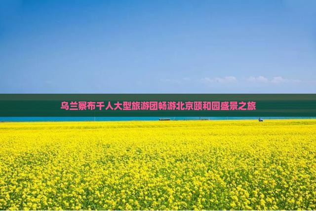 乌兰察布千人大型旅游团畅游北京颐和园盛景之旅