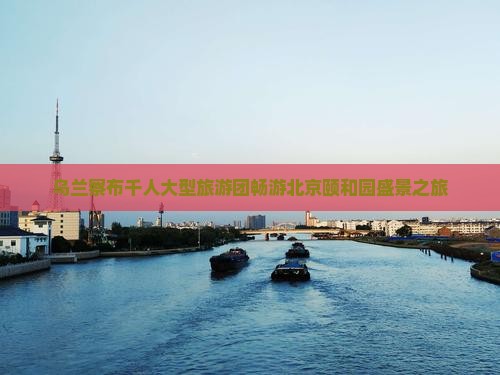 乌兰察布千人大型旅游团畅游北京颐和园盛景之旅