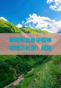 朝阳到北京中国博物馆三日游：朝阳站到博物馆路线推荐