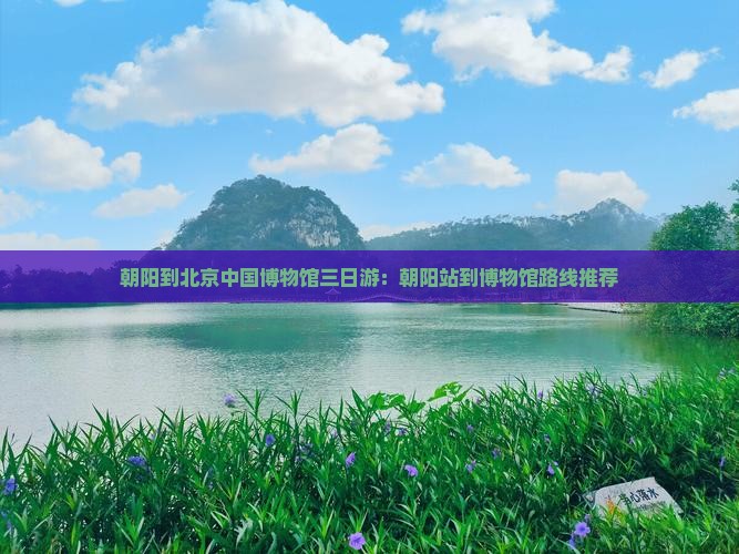 朝阳到北京中国博物馆三日游：朝阳站到博物馆路线推荐