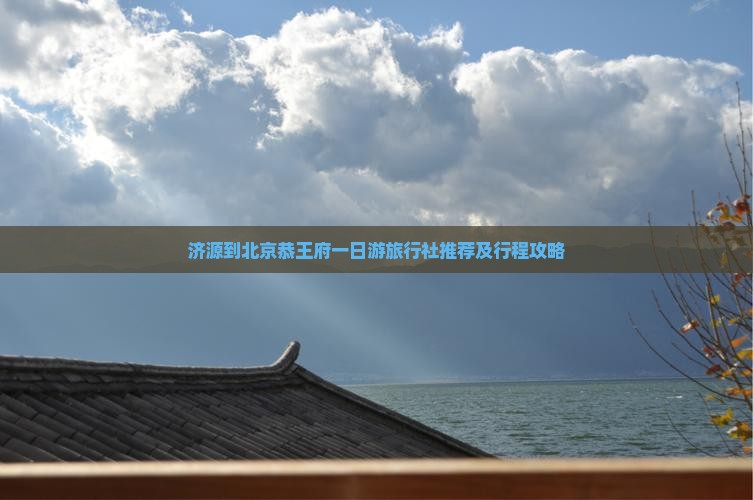 济源到北京恭王府一日游旅行社推荐及行程攻略
