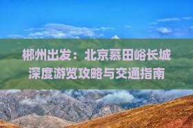 郴州出发：北京慕田峪长城深度游览攻略与交通指南