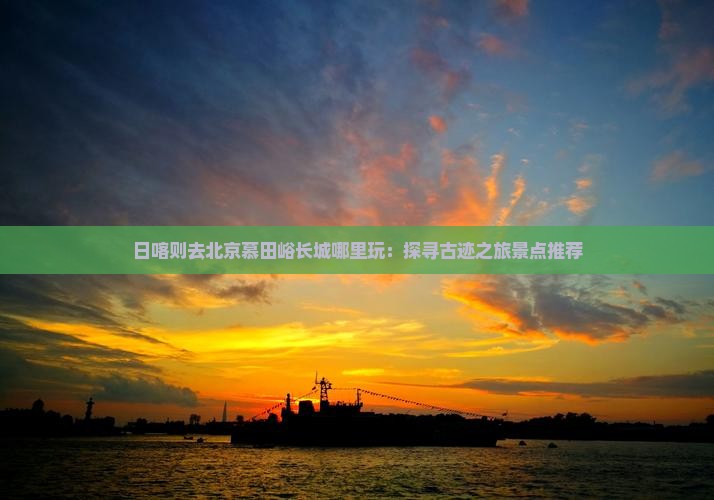 日喀则去北京慕田峪长城哪里玩：探寻古迹之旅景点推荐