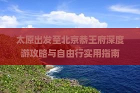 太原出发至北京恭王府深度游攻略与自由行实用指南