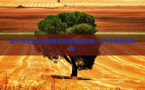 端午节北京环球度假区影城游玩攻略：端午必游胜地指南