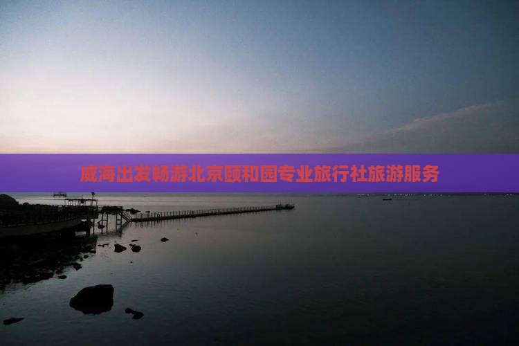 威海出发畅游北京颐和园专业旅行社旅游服务