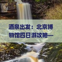 酒泉出发：北京博物馆四日游攻略——探索京城景点旅行记