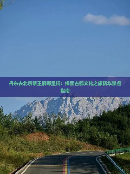 丹东去北京恭王府哪里玩：探索古都文化之旅精华景点指南