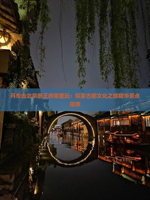 丹东去北京恭王府哪里玩：探索古都文化之旅精华景点指南