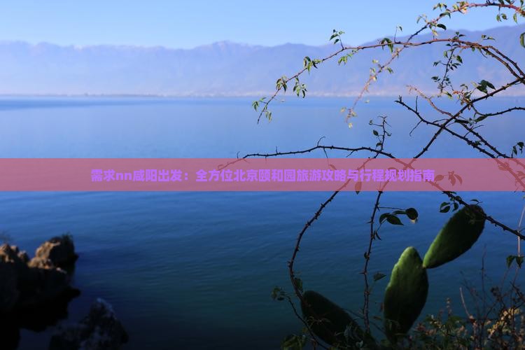 需求nn咸阳出发：全方位北京颐和园旅游攻略与行程规划指南