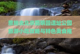 恩施去北京圆明园遗址公园旅游小吃攻略与特色美食推荐