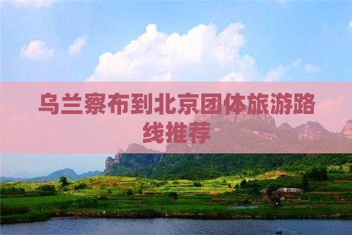 乌兰察布到北京团体旅游路线推荐