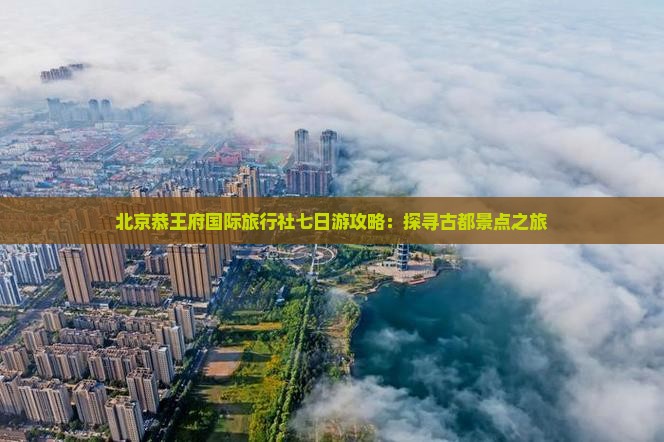 北京恭王府国际旅行社七日游攻略：探寻古都景点之旅