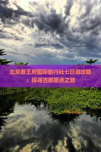 北京恭王府国际旅行社七日游攻略：探寻古都景点之旅