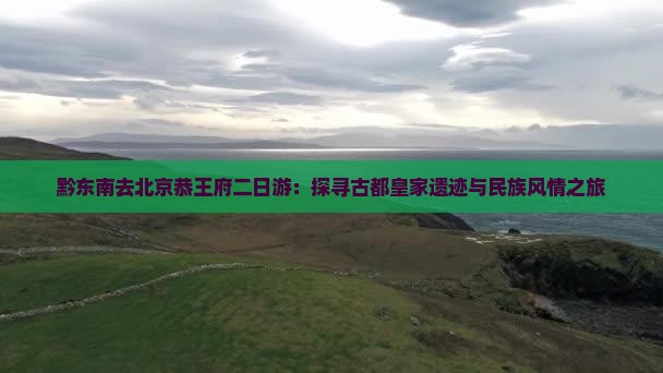 黔东南去北京恭王府二日游：探寻古都皇家遗迹与民族风情之旅