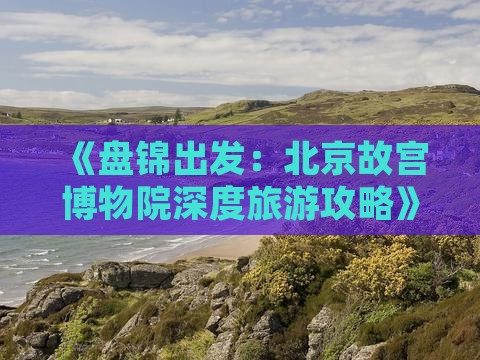 《盘锦出发：北京故宫博物院深度旅游攻略》