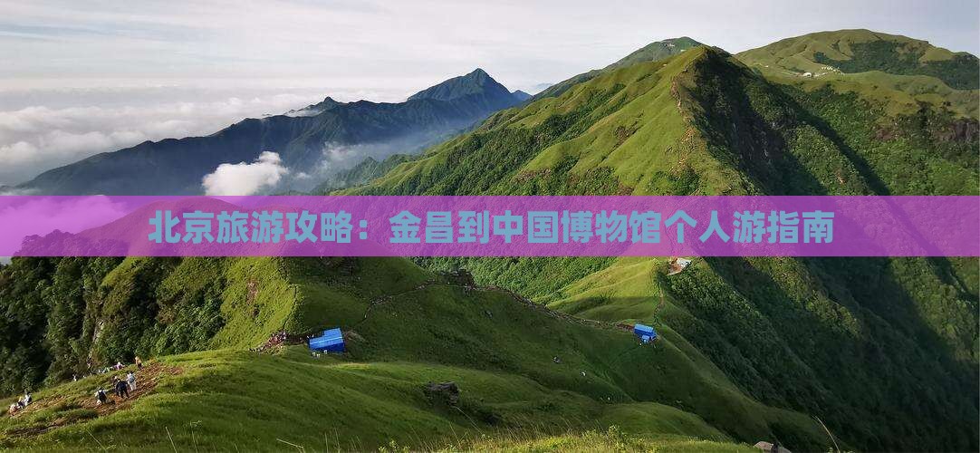 北京旅游攻略：金昌到中国博物馆个人游指南