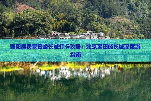 朝阳居民慕田峪长城打卡攻略：北京慕田峪长城深度游指南
