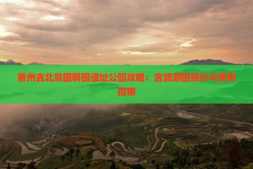 惠州去北京圆明园遗址公园攻略：含旅游团报价与费用指南