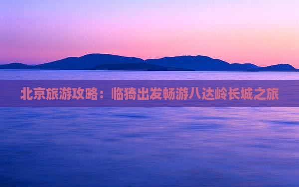 北京旅游攻略：临猗出发畅游八达岭长城之旅
