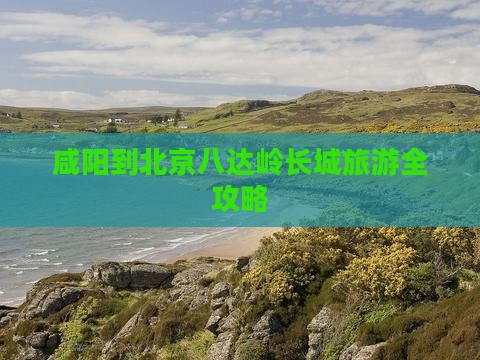 咸阳到北京八达岭长城旅游全攻略