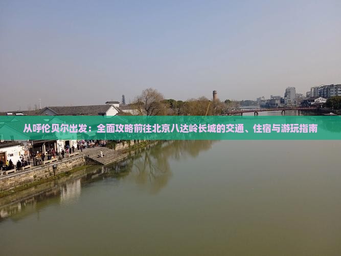 从呼伦贝尔出发：全面攻略前往北京八达岭长城的交通、住宿与游玩指南