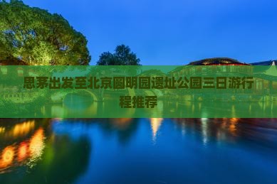思茅出发至北京圆明园遗址公园三日游行程推荐